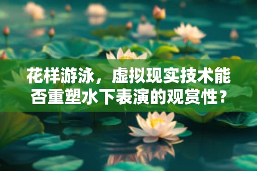 花样游泳，虚拟现实技术能否重塑水下表演的观赏性？