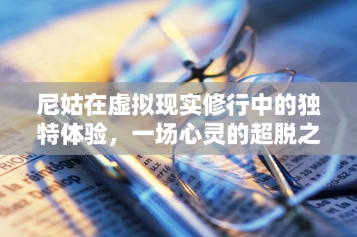 尼姑在虚拟现实修行中的独特体验，一场心灵的超脱之旅？