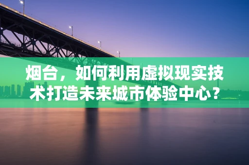 烟台，如何利用虚拟现实技术打造未来城市体验中心？