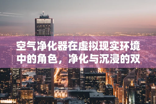 空气净化器在虚拟现实环境中的角色，净化与沉浸的双重奏