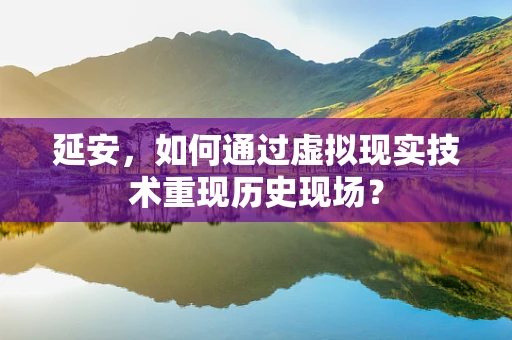 延安，如何通过虚拟现实技术重现历史现场？