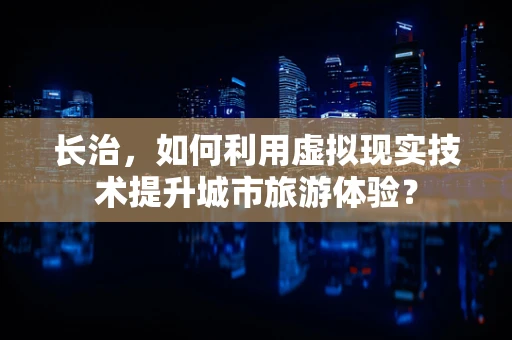长治，如何利用虚拟现实技术提升城市旅游体验？