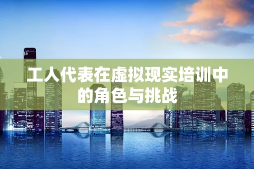 工人代表在虚拟现实培训中的角色与挑战