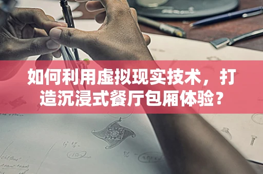如何利用虚拟现实技术，打造沉浸式餐厅包厢体验？