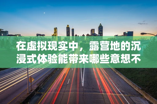 在虚拟现实中，露营地的沉浸式体验能带来哪些意想不到的惊喜？