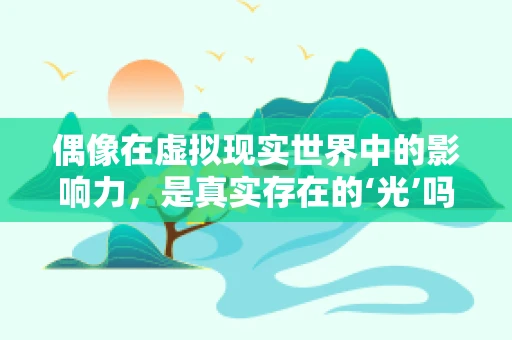 偶像在虚拟现实世界中的影响力，是真实存在的‘光’吗？