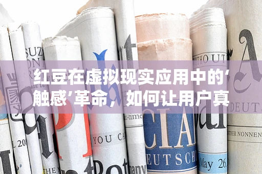 红豆在虚拟现实应用中的‘触感’革命，如何让用户真正‘触摸’到虚拟世界中的红豆？