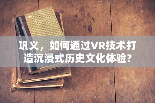 巩义，如何通过VR技术打造沉浸式历史文化体验？