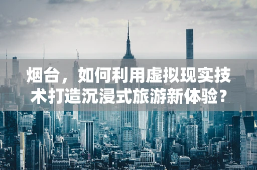 烟台，如何利用虚拟现实技术打造沉浸式旅游新体验？