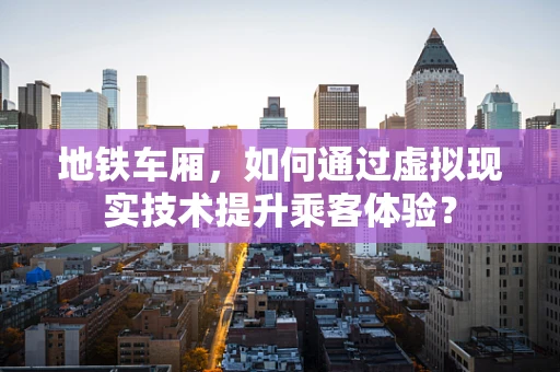地铁车厢，如何通过虚拟现实技术提升乘客体验？