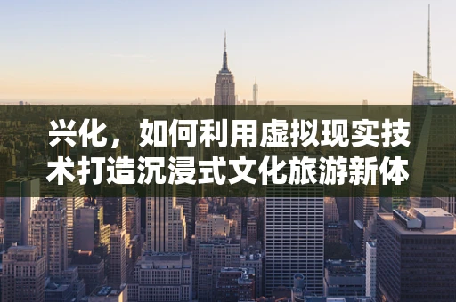 兴化，如何利用虚拟现实技术打造沉浸式文化旅游新体验？
