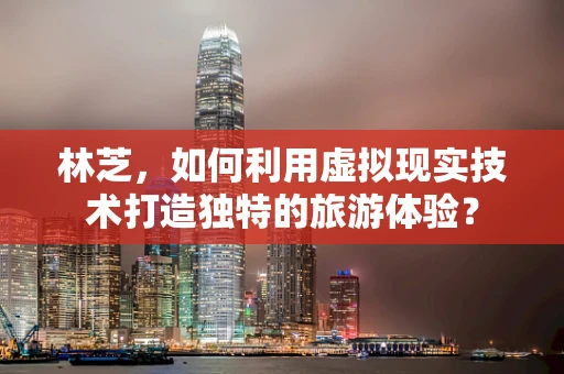 林芝，如何利用虚拟现实技术打造独特的旅游体验？