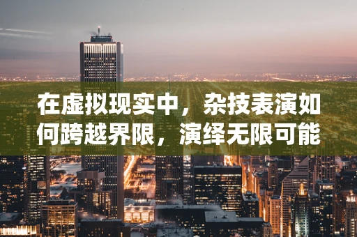 在虚拟现实中，杂技表演如何跨越界限，演绎无限可能？