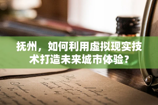 抚州，如何利用虚拟现实技术打造未来城市体验？