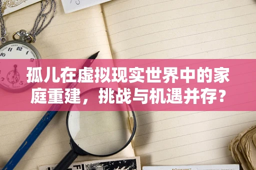 孤儿在虚拟现实世界中的家庭重建，挑战与机遇并存？