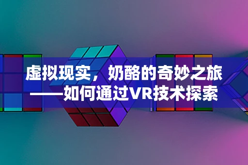 虚拟现实，奶酪的奇妙之旅——如何通过VR技术探索奶酪的微观世界？