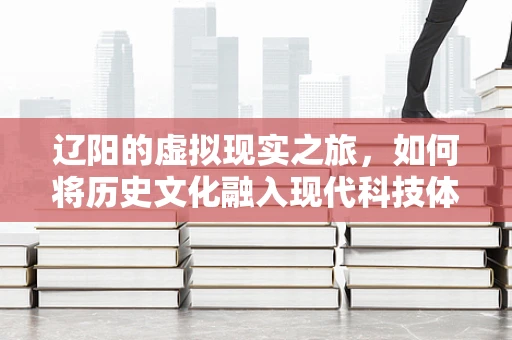 辽阳的虚拟现实之旅，如何将历史文化融入现代科技体验？