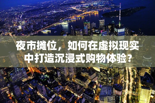 夜市摊位，如何在虚拟现实中打造沉浸式购物体验？