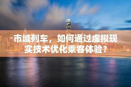 市域列车，如何通过虚拟现实技术优化乘客体验？