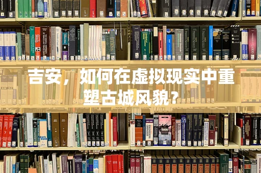 吉安，如何在虚拟现实中重塑古城风貌？