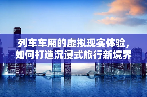 列车车厢的虚拟现实体验，如何打造沉浸式旅行新境界？