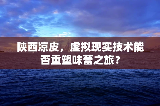 陕西凉皮，虚拟现实技术能否重塑味蕾之旅？