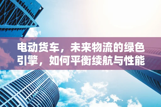 电动货车，未来物流的绿色引擎，如何平衡续航与性能？
