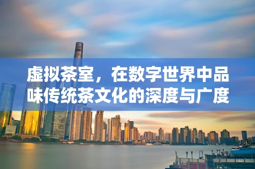 虚拟茶室，在数字世界中品味传统茶文化的深度与广度
