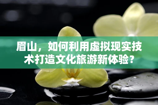 眉山，如何利用虚拟现实技术打造文化旅游新体验？