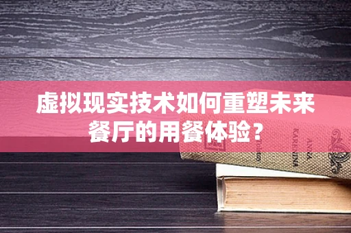 虚拟现实技术如何重塑未来餐厅的用餐体验？