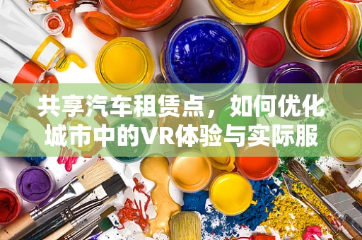 共享汽车租赁点，如何优化城市中的VR体验与实际服务？