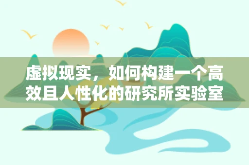 虚拟现实，如何构建一个高效且人性化的研究所实验室？