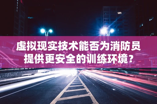 虚拟现实技术能否为消防员提供更安全的训练环境？