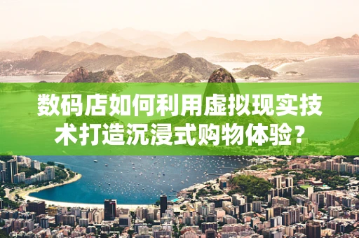 数码店如何利用虚拟现实技术打造沉浸式购物体验？