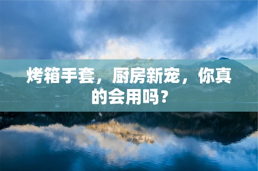 烤箱手套，厨房新宠，你真的会用吗？