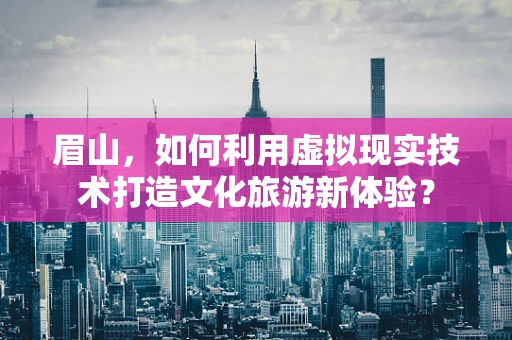 眉山，如何利用虚拟现实技术打造文化旅游新体验？