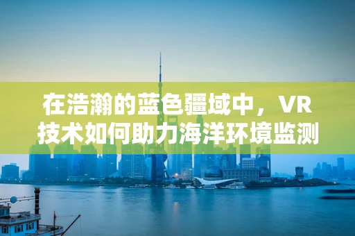 在浩瀚的蓝色疆域中，VR技术如何助力海洋环境监测与保护？