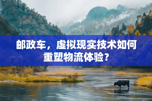 邮政车，虚拟现实技术如何重塑物流体验？