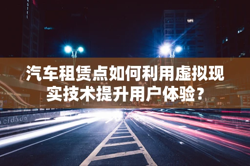 汽车租赁点如何利用虚拟现实技术提升用户体验？