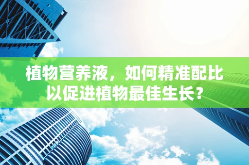 植物营养液，如何精准配比以促进植物最佳生长？