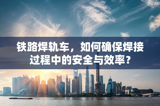 铁路焊轨车，如何确保焊接过程中的安全与效率？