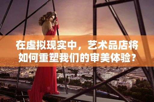 在虚拟现实中，艺术品店将如何重塑我们的审美体验？