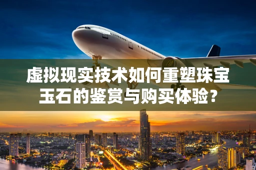 虚拟现实技术如何重塑珠宝玉石的鉴赏与购买体验？