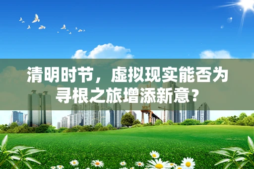 清明时节，虚拟现实能否为寻根之旅增添新意？