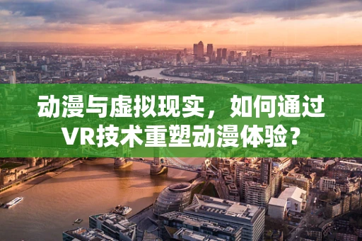 动漫与虚拟现实，如何通过VR技术重塑动漫体验？
