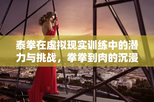 泰拳在虚拟现实训练中的潜力与挑战，拳拳到肉的沉浸式体验
