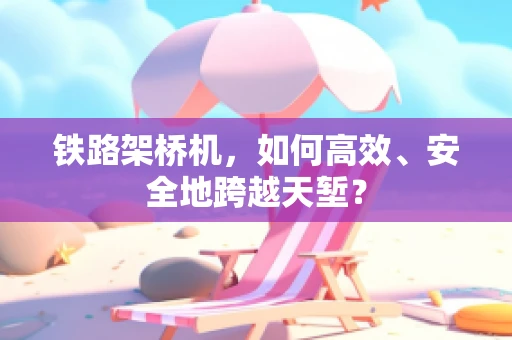铁路架桥机，如何高效、安全地跨越天堑？