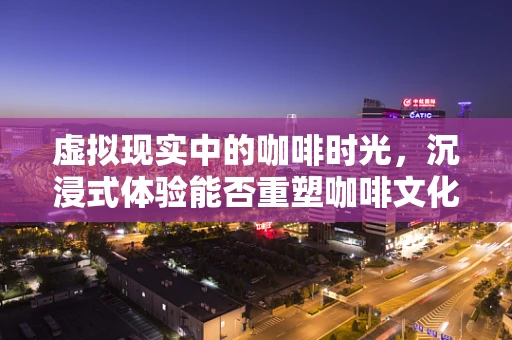 虚拟现实中的咖啡时光，沉浸式体验能否重塑咖啡文化？