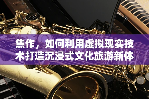 焦作，如何利用虚拟现实技术打造沉浸式文化旅游新体验？