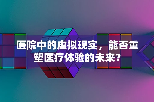 医院中的虚拟现实，能否重塑医疗体验的未来？